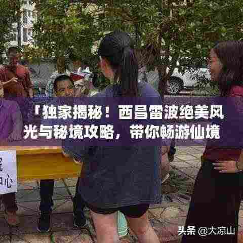 「独家揭秘！西昌雷波绝美风光与秘境攻略，带你畅游仙境之旅！」