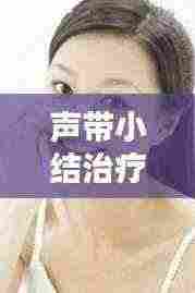 声带小结治疗全攻略,专业方法助您轻松解决声带问题
